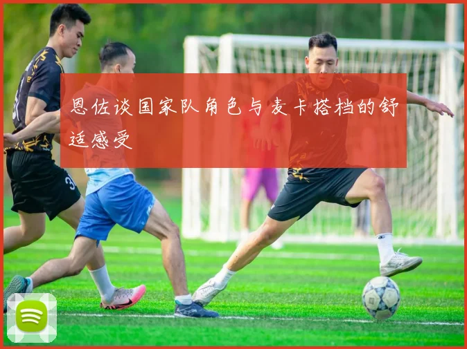 恩佐谈国家队角色与麦卡搭档的舒适感受