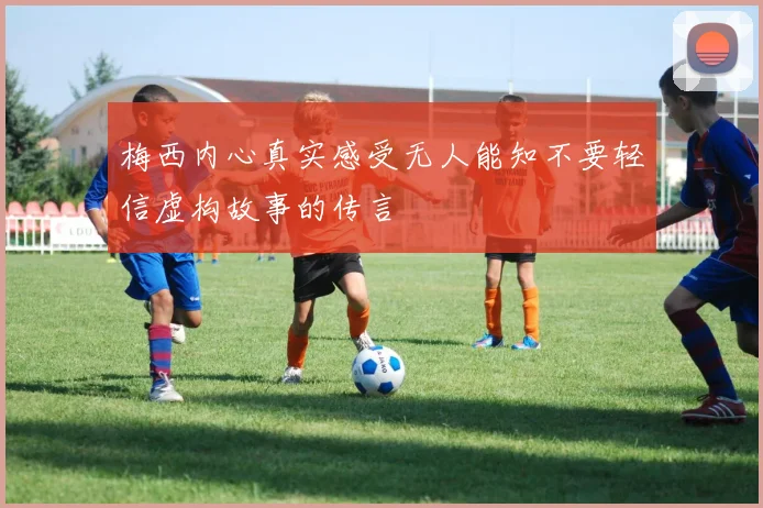 梅西内心真实感受无人能知不要轻信虚构故事的传言