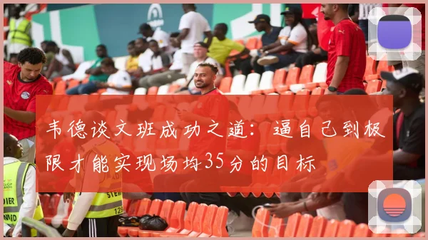 韦德谈文班成功之道：逼自己到极限才能实现场均35分的目标