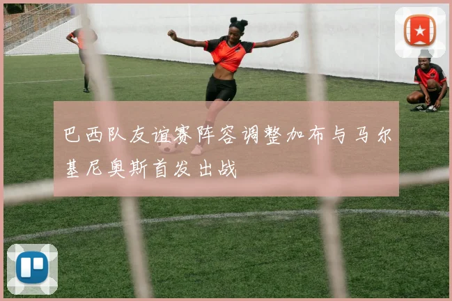 巴西队友谊赛阵容调整加布与马尔基尼奥斯首发出战
