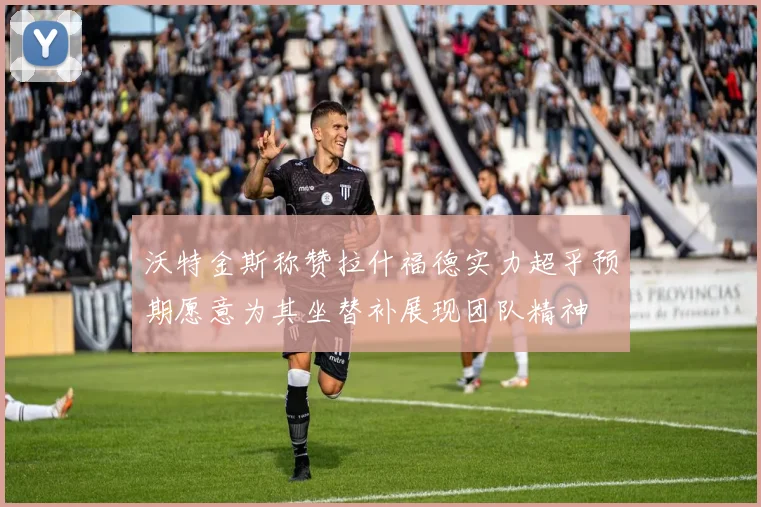 沃特金斯称赞拉什福德实力超乎预期愿意为其坐替补展现团队精神