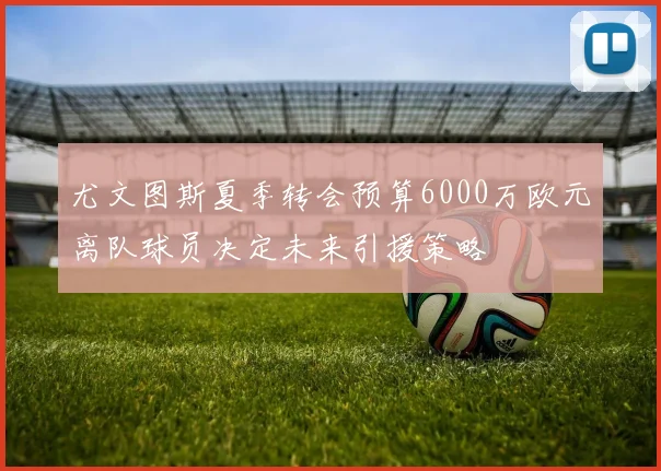 尤文图斯夏季转会预算6000万欧元离队球员决定未来引援策略