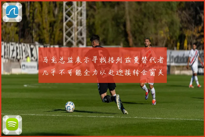 马竞总监表示寻找格列兹曼替代者几乎不可能全力以赴迎接转会窗关闭