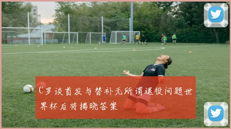 C罗谈首发与替补无所谓退役问题世界杯后将揭晓答案