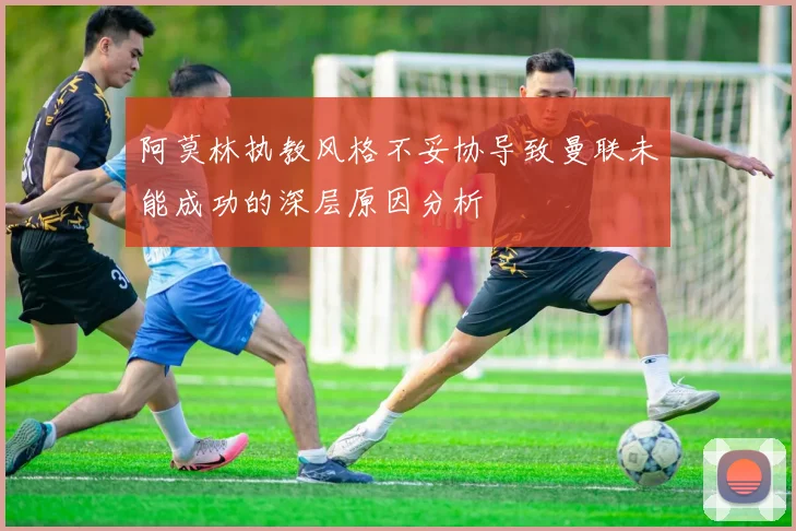 阿莫林执教风格不妥协导致曼联未能成功的深层原因分析