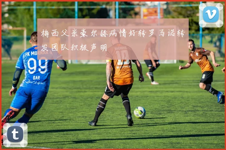 梅西父亲豪尔赫病情好转罗马诺转发团队积极声明