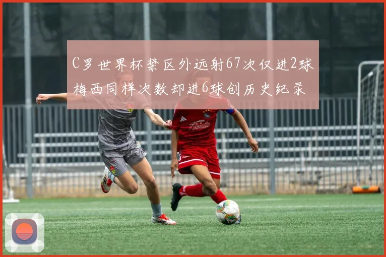 C罗世界杯禁区外远射67次仅进2球梅西同样次数却进6球创历史纪录