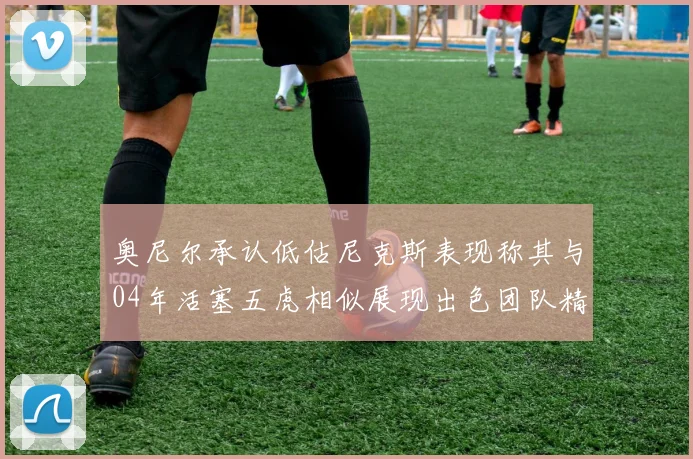 奥尼尔承认低估尼克斯表现称其与04年活塞五虎相似展现出色团队精神