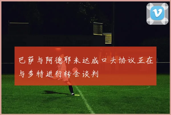 巴萨与阿德耶米达成口头协议正在与多特进行转会谈判