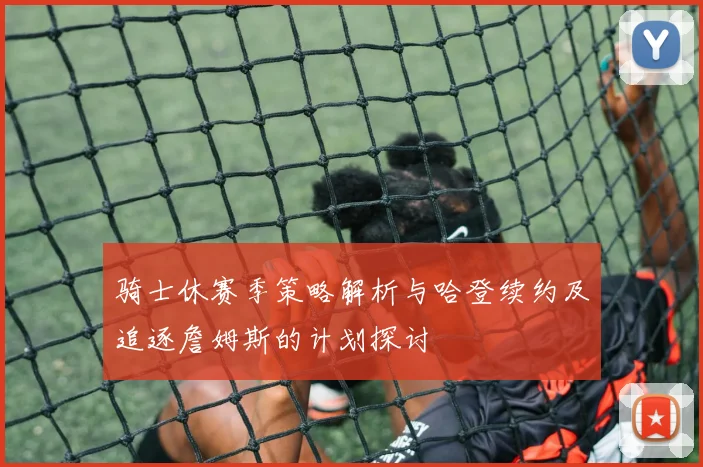 骑士休赛季策略解析与哈登续约及追逐詹姆斯的计划探讨