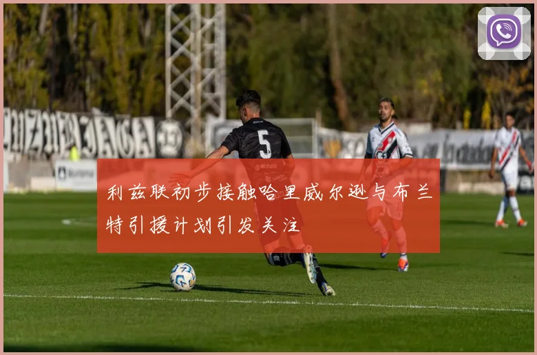 利兹联初步接触哈里威尔逊与布兰特引援计划引发关注