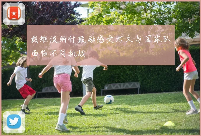 戴维谈纳什鼓励感受尤文与国家队面临不同挑战