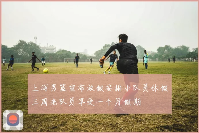 上海男篮宣布放假安排小队员休假三周老队员享受一个月假期