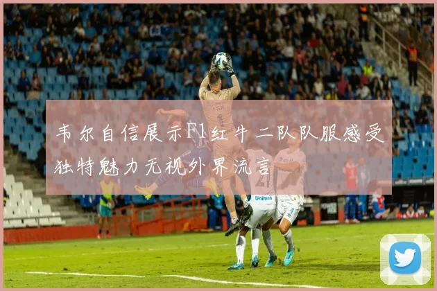 韦尔自信展示F1红牛二队队服感受独特魅力无视外界流言