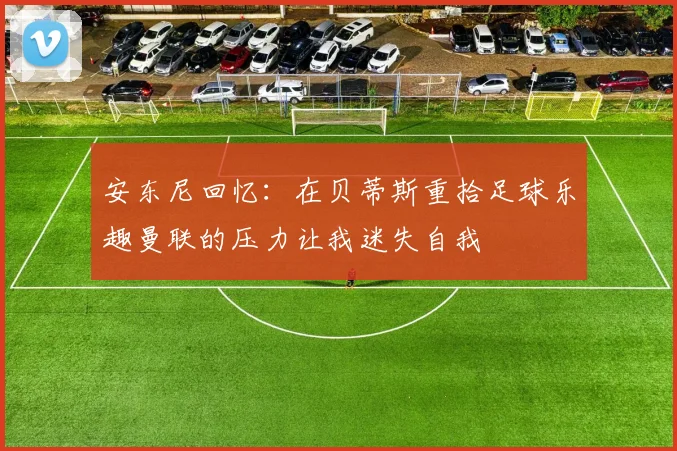 安东尼回忆：在贝蒂斯重拾足球乐趣曼联的压力让我迷失自我