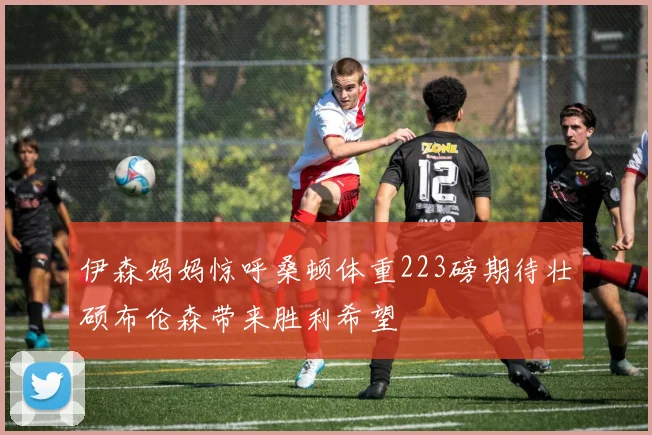 伊森妈妈惊呼桑顿体重223磅期待壮硕布伦森带来胜利希望