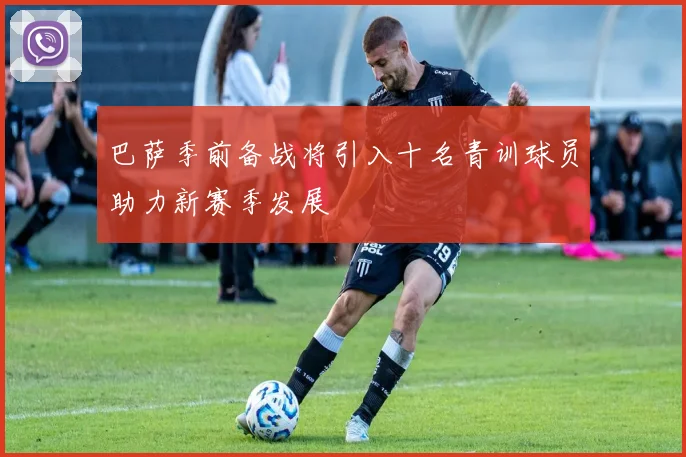 巴萨季前备战将引入十名青训球员助力新赛季发展