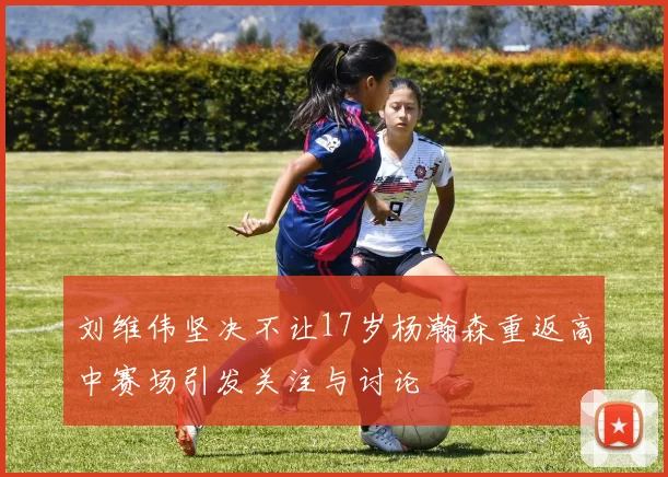 刘维伟坚决不让17岁杨瀚森重返高中赛场引发关注与讨论