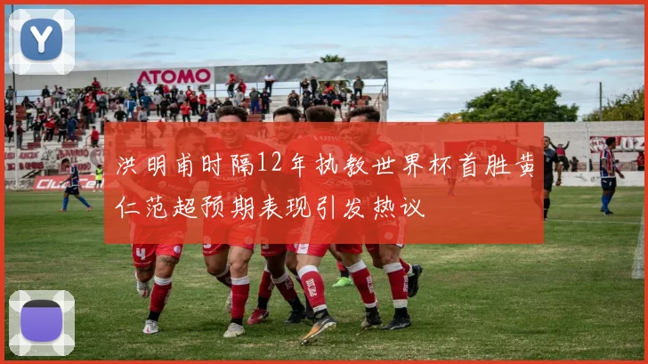 洪明甫时隔12年执教世界杯首胜黄仁范超预期表现引发热议